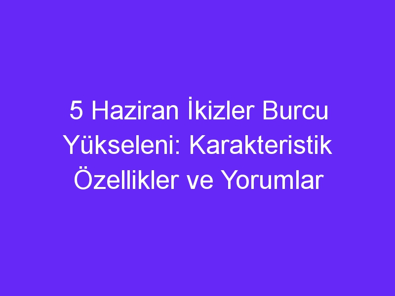 5 Haziran İkizler Burcu Yükseleni: Karakteristik Özellikler ve Yorumlar