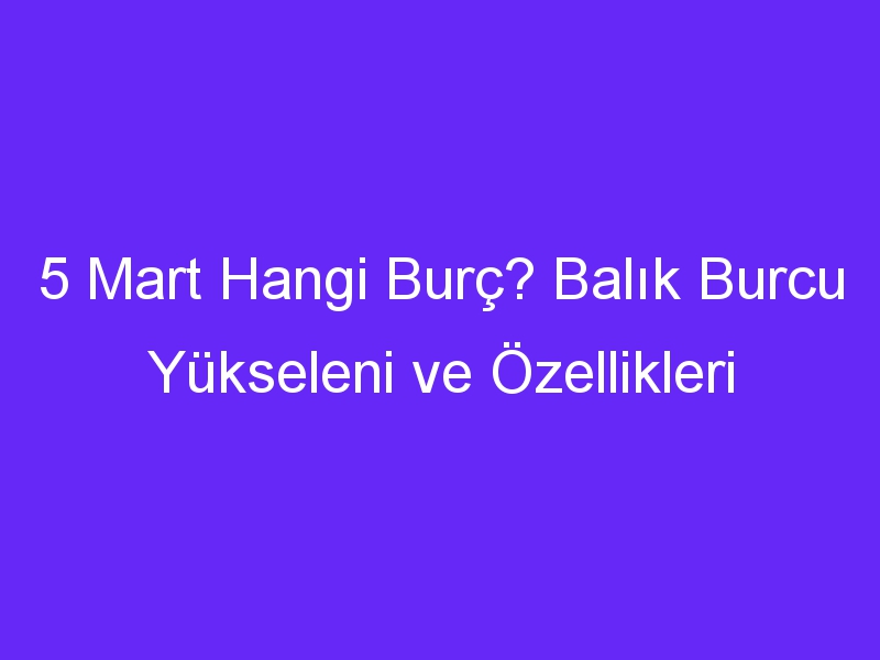 5 mart hangi burc balik burcu yukseleni ve ozellikleri 1125