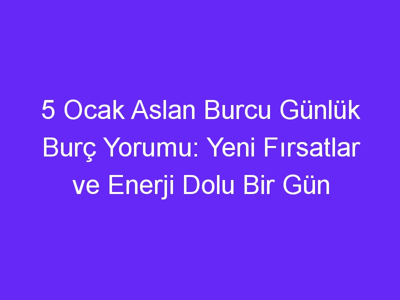 5 Ocak Aslan Burcu Günlük Burç Yorumu: Yeni Fırsatlar ve Enerji Dolu Bir Gün