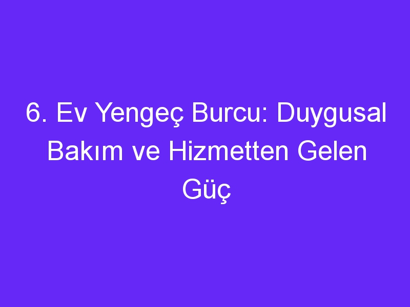 6. Ev Yengeç Burcu: Duygusal Bakım ve Hizmetten Gelen Güç