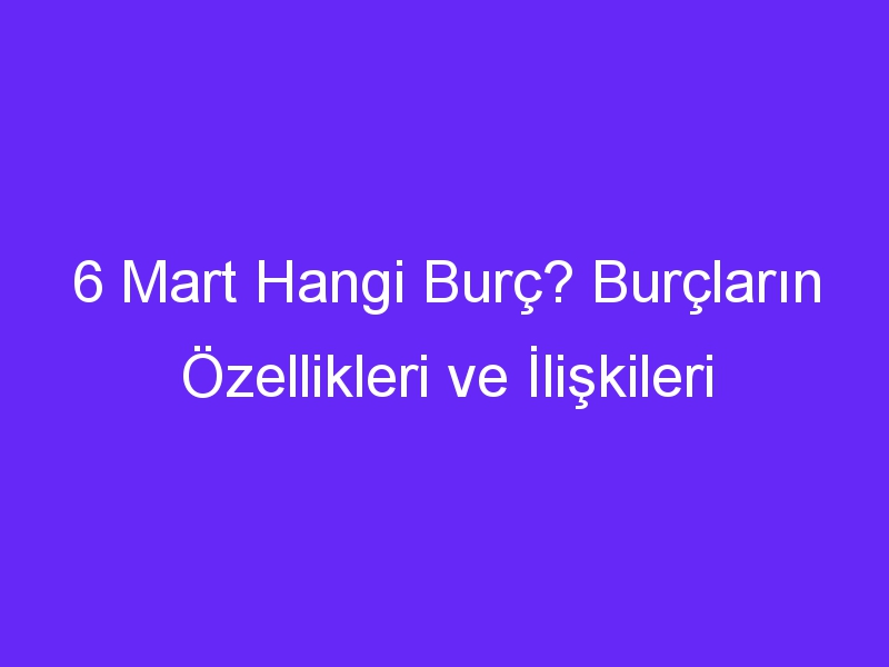 6 Mart Hangi Burç? Burçların Özellikleri ve İlişkileri