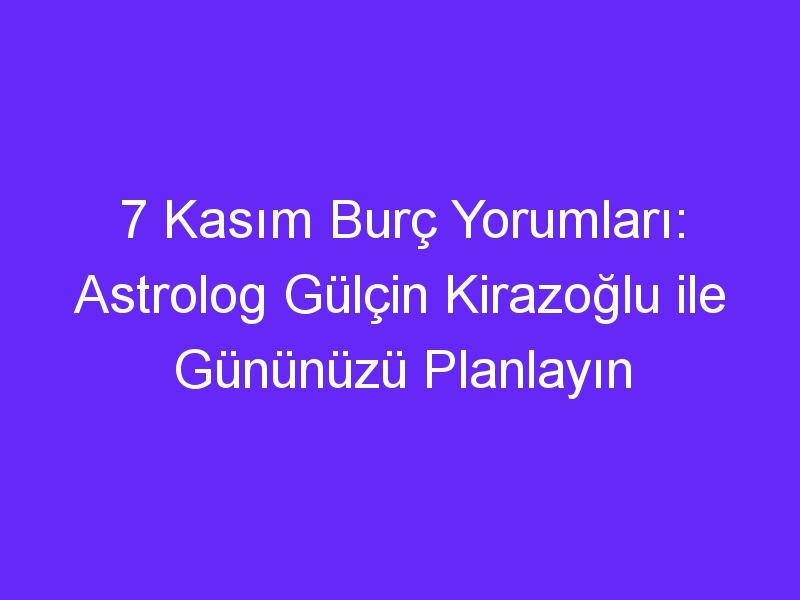 7 Kasım Burç Yorumları: Astrolog Gülçin Kirazoğlu ile Gününüzü Planlayın