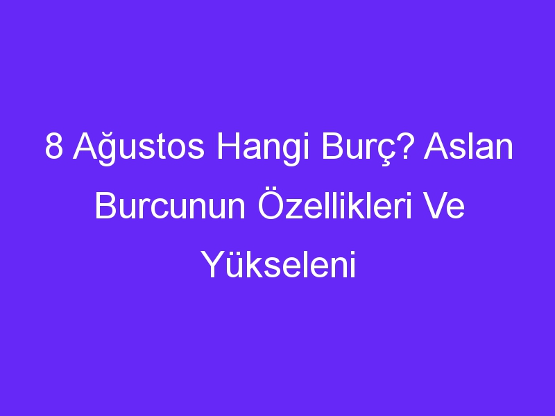 8 Ağustos Hangi Burç? Aslan Burcunun Özellikleri Ve Yükseleni