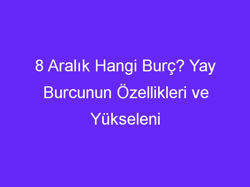 8 Aralık Hangi Burç? Yay Burcunun Özellikleri ve Yükseleni