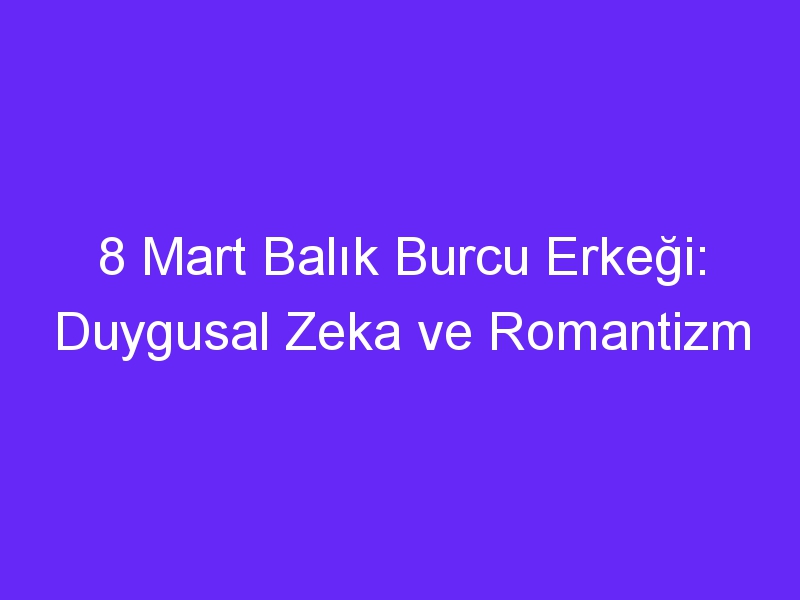 8 Mart Balık Burcu Erkeği: Duygusal Zeka ve Romantizm