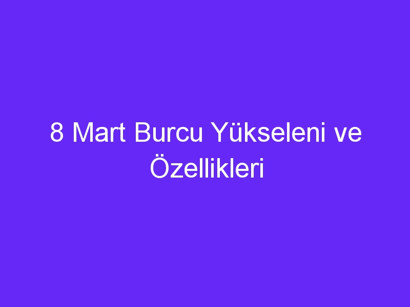 8 mart burcu yukseleni ve ozellikleri 1103