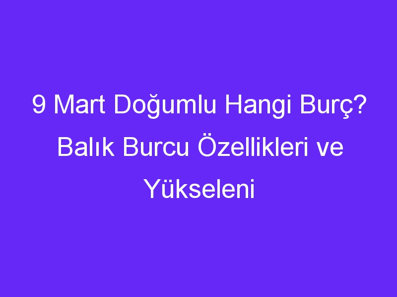 9 Mart Doğumlu Hangi Burç? Balık Burcu Özellikleri ve Yükseleni