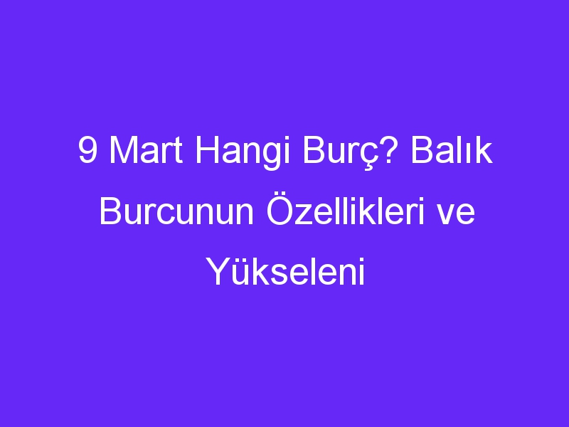 9 Mart Hangi Burç? Balık Burcunun Özellikleri ve Yükseleni