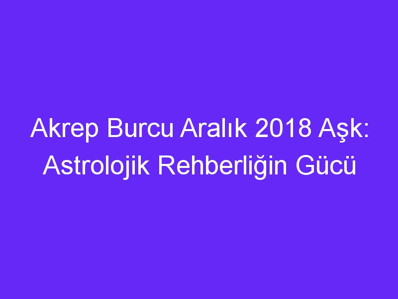 Akrep Burcu Aralık 2018 Aşk: Astrolojik Rehberliğin Gücü