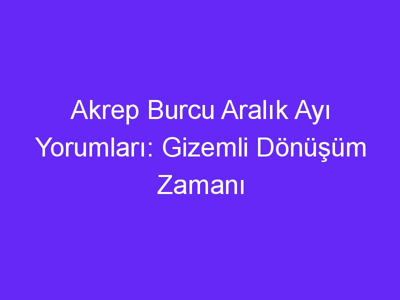 Akrep Burcu Aralık Ayı Yorumları: Gizemli Dönüşüm Zamanı