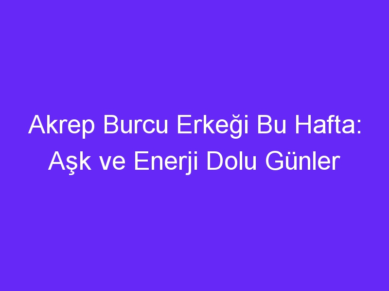 Akrep Burcu Erkeği Bu Hafta: Aşk ve Enerji Dolu Günler