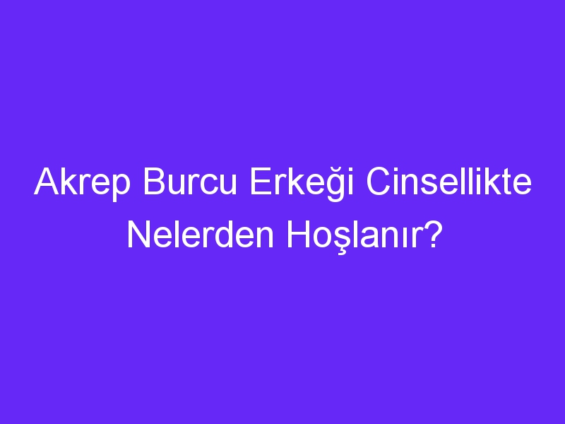 Akrep Burcu Erkeği Cinsellikte Nelerden Hoşlanır?