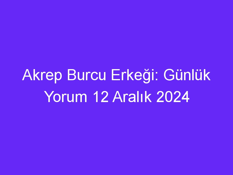 akrep burcu erkegi gunluk yorum 12 aralik 2024 315