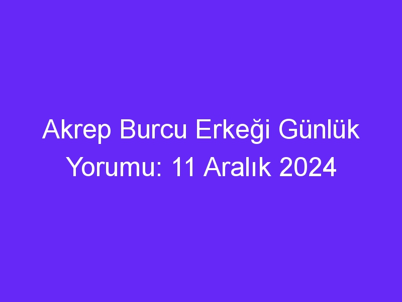 akrep burcu erkegi gunluk yorumu 11 aralik 2024 440