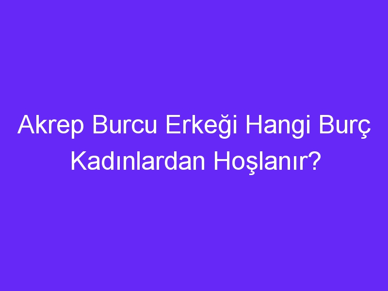 Akrep Burcu Erkeği Hangi Burç Kadınlardan Hoşlanır?