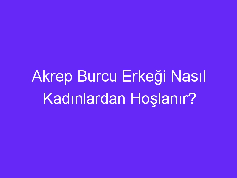 Akrep Burcu Erkeği Nasıl Kadınlardan Hoşlanır?