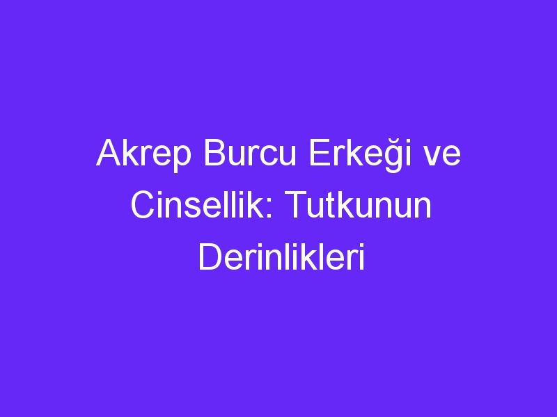 Akrep Burcu Erkeği ve Cinsellik: Tutkunun Derinlikleri