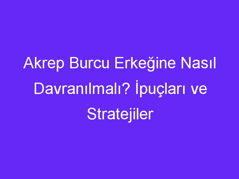 Akrep Burcu Erkeğine Nasıl Davranılmalı? İpuçları ve Stratejiler