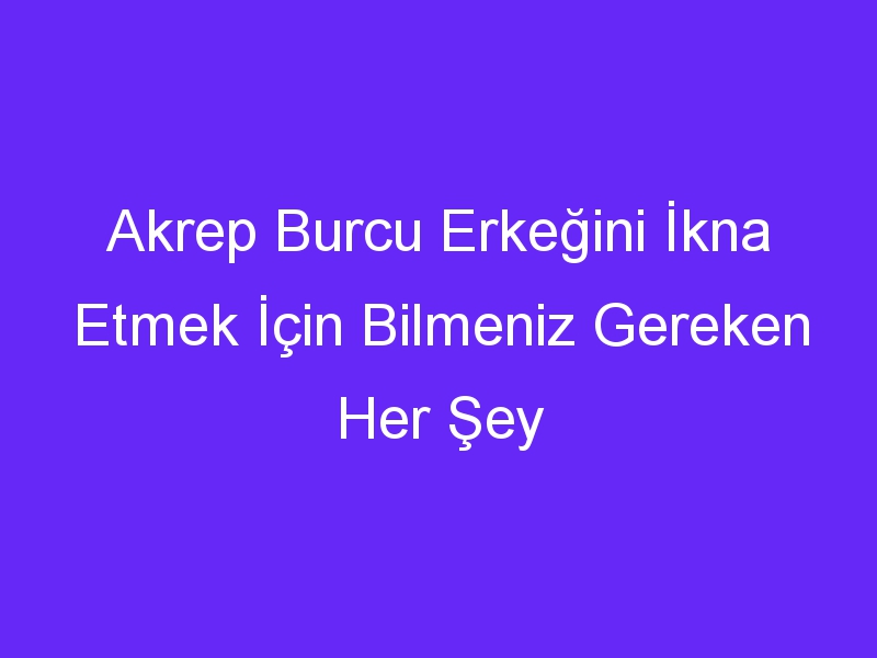 Akrep Burcu Erkeğini İkna Etmek İçin Bilmeniz Gereken Her Şey