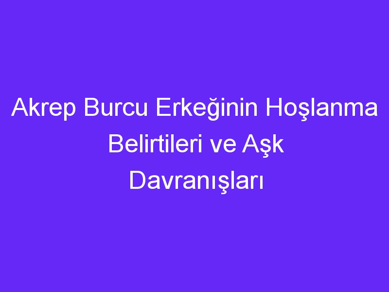 Akrep Burcu Erkeğinin Hoşlanma Belirtileri ve Aşk Davranışları