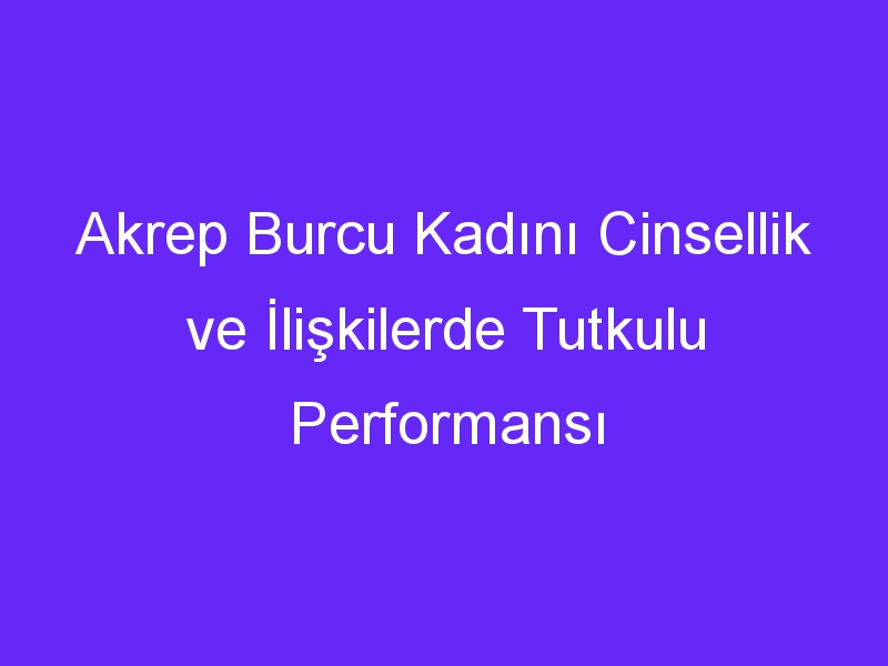 Akrep Burcu Kadını Cinsellik ve İlişkilerde Tutkulu Performansı