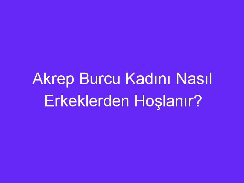 Akrep Burcu Kadını Nasıl Erkeklerden Hoşlanır?