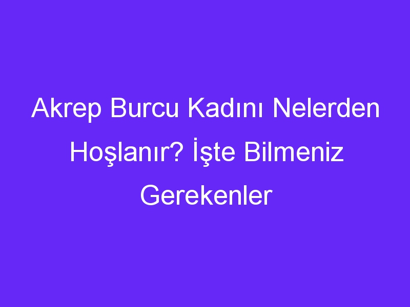 Akrep Burcu Kadını Nelerden Hoşlanır? İşte Bilmeniz Gerekenler