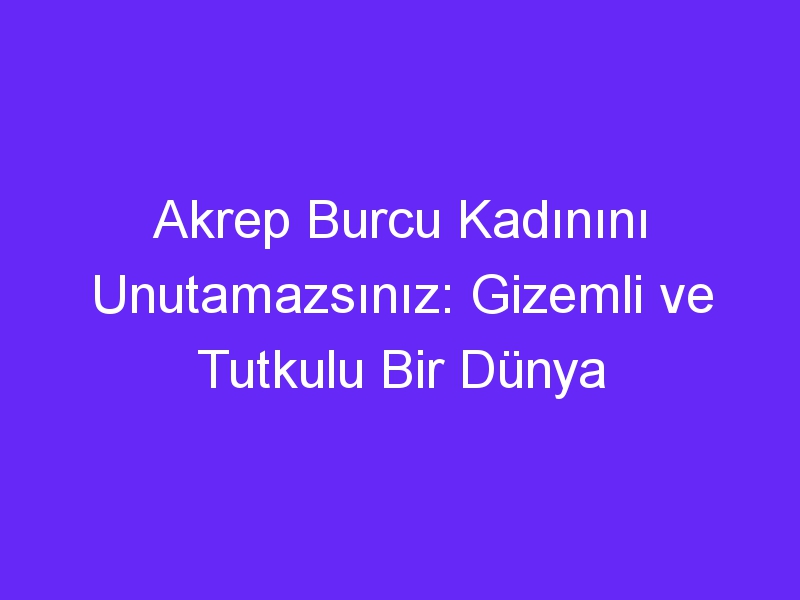 Akrep Burcu Kadınını Unutamazsınız: Gizemli ve Tutkulu Bir Dünya