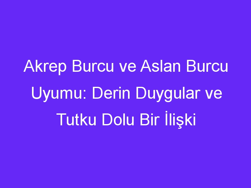 Akrep Burcu ve Aslan Burcu Uyumu: Derin Duygular ve Tutku Dolu Bir İlişki