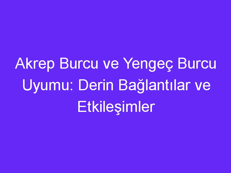 Akrep Burcu ve Yengeç Burcu Uyumu: Derin Bağlantılar ve Etkileşimler