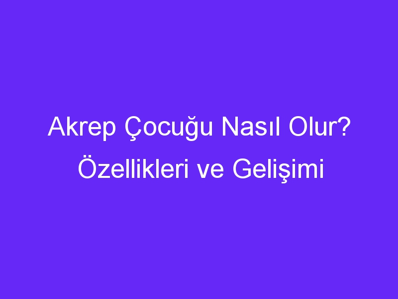 Akrep Çocuğu Nasıl Olur? Özellikleri ve Gelişimi