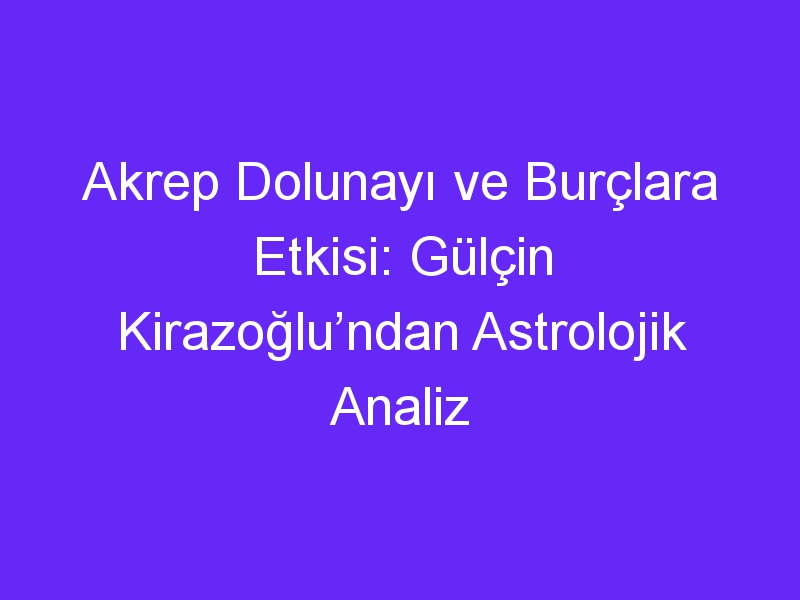 Akrep Dolunayı ve Burçlara Etkisi: Gülçin Kirazoğlu’ndan Astrolojik Analiz