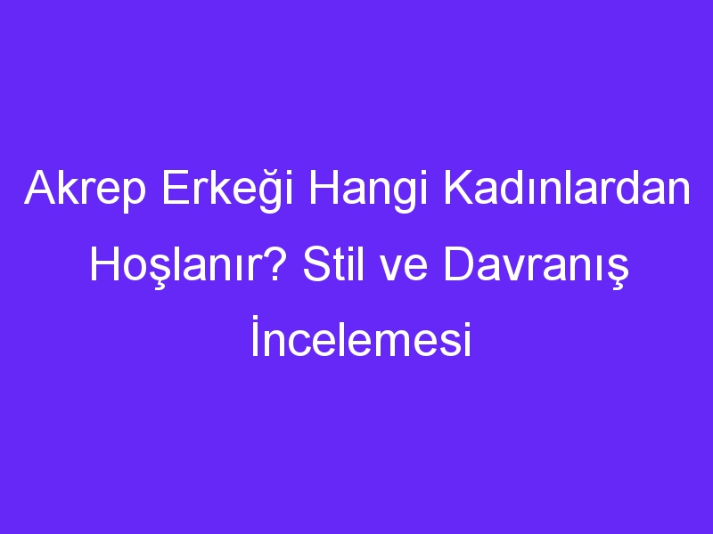 Akrep Erkeği Hangi Kadınlardan Hoşlanır? Stil ve Davranış İncelemesi