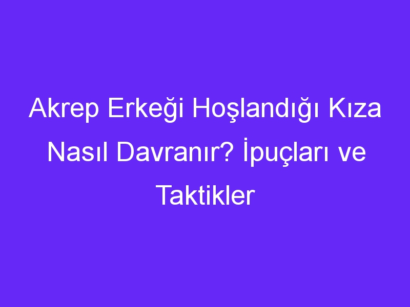 Akrep Erkeği Hoşlandığı Kıza Nasıl Davranır? İpuçları ve Taktikler