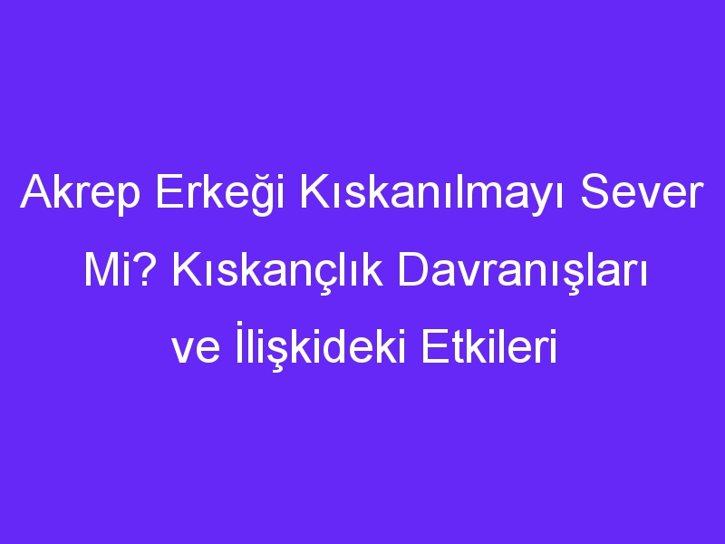 Akrep Erkeği Kıskanılmayı Sever Mi? Kıskançlık Davranışları ve İlişkideki Etkileri