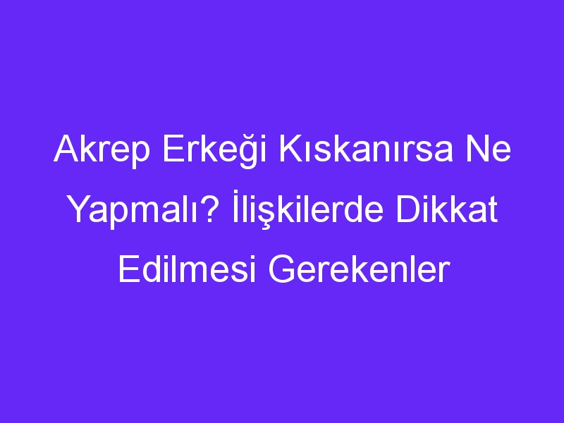 Akrep Erkeği Kıskanırsa Ne Yapmalı? İlişkilerde Dikkat Edilmesi Gerekenler