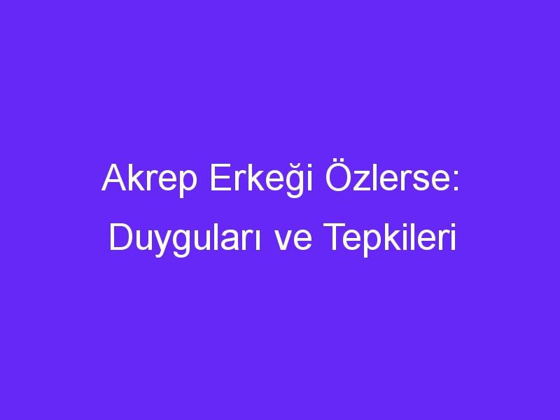 Akrep Erkeği Özlerse: Duyguları ve Tepkileri