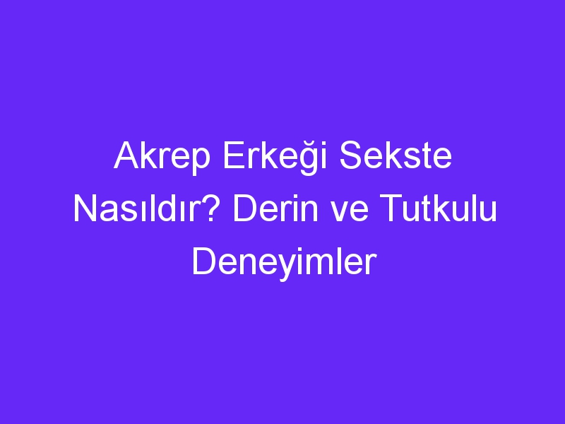 Akrep Erkeği Sekste Nasıldır? Derin ve Tutkulu Deneyimler