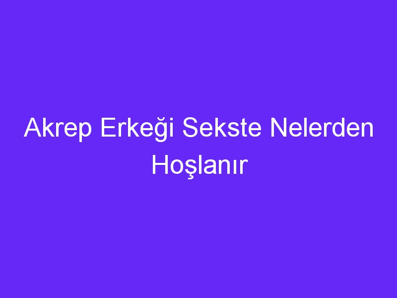 Akrep Erkeği Sekste Nelerden Hoşlanır