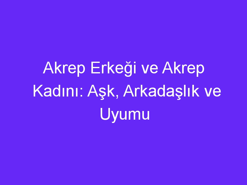 Akrep Erkeği ve Akrep Kadını: Aşk, Arkadaşlık ve Uyumu