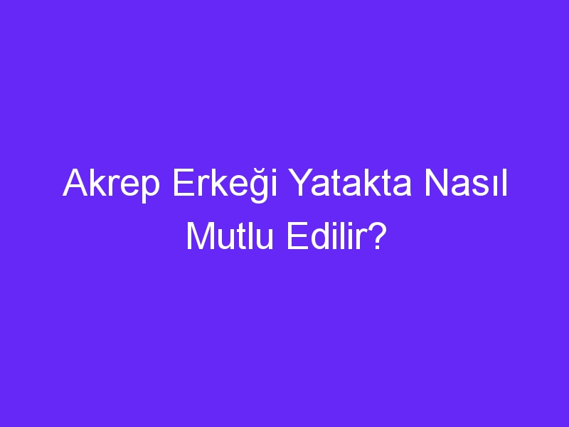 Akrep Erkeği Yatakta Nasıl Mutlu Edilir?