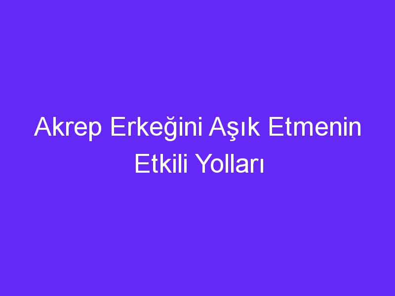 Akrep Erkeğini Aşık Etmenin Etkili Yolları