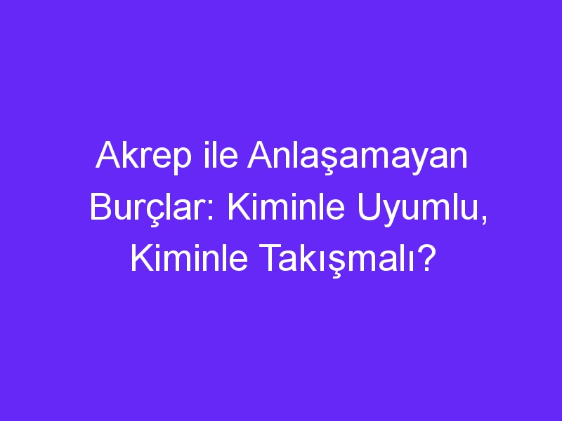 Akrep ile Anlaşamayan Burçlar: Kiminle Uyumlu, Kiminle Takışmalı?