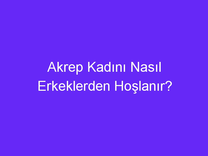 Akrep Kadını Nasıl Erkeklerden Hoşlanır?