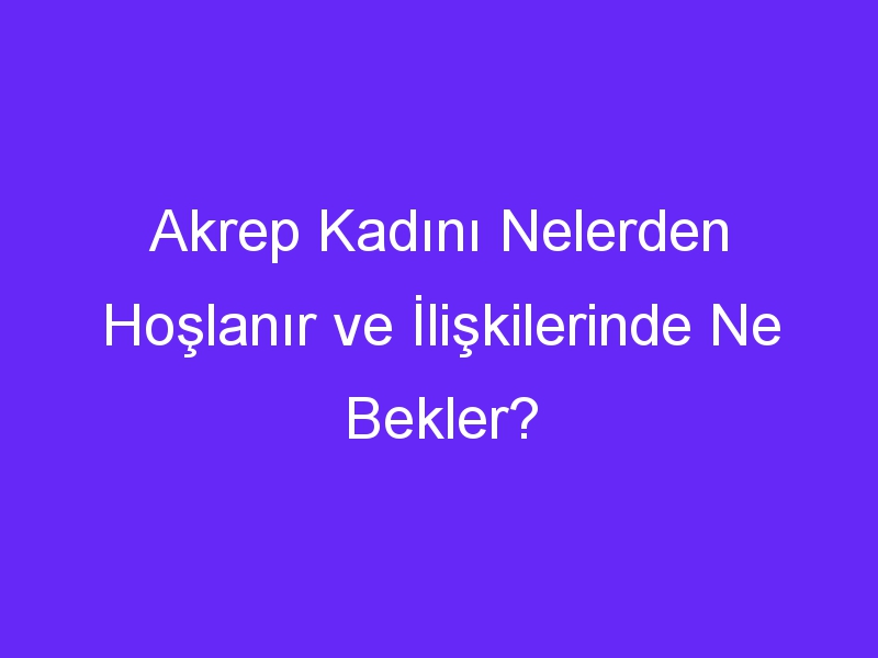 Akrep Kadını Nelerden Hoşlanır ve İlişkilerinde Ne Bekler?