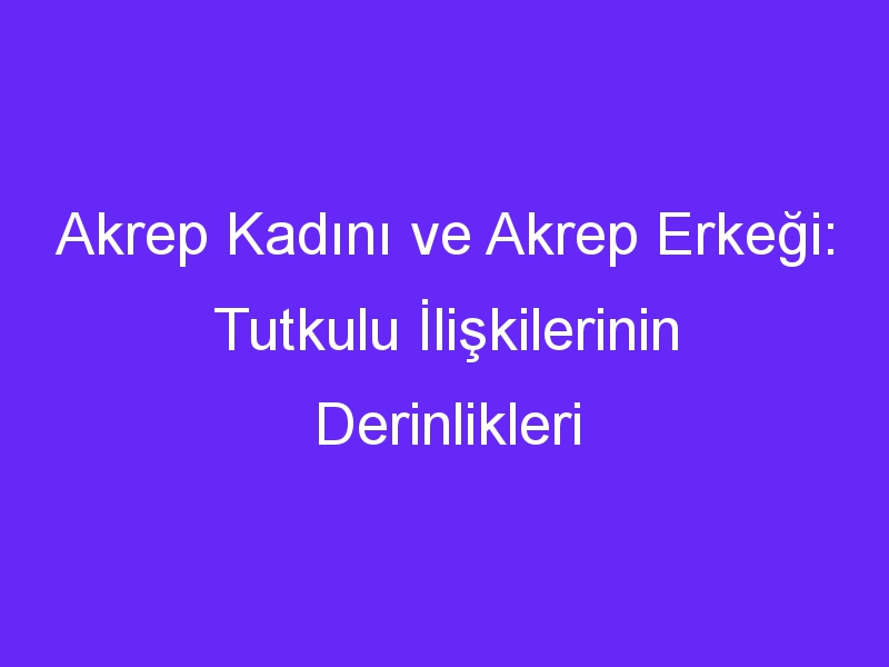 Akrep Kadını ve Akrep Erkeği: Tutkulu İlişkilerinin Derinlikleri