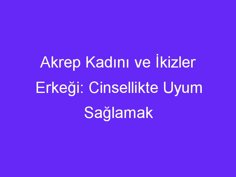 Akrep Kadını ve İkizler Erkeği: Cinsellikte Uyum Sağlamak