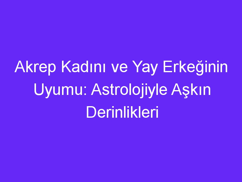 Akrep Kadını ve Yay Erkeğinin Uyumu: Astrolojiyle Aşkın Derinlikleri