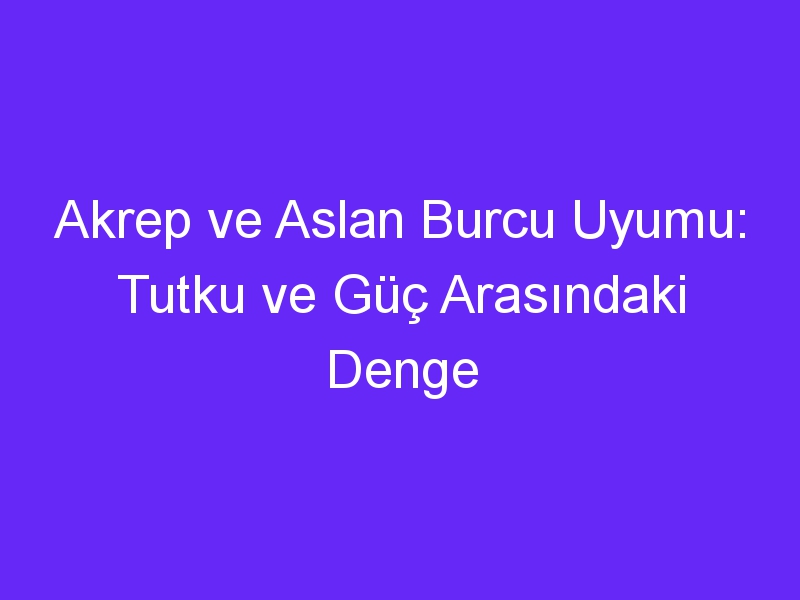 Akrep ve Aslan Burcu Uyumu: Tutku ve Güç Arasındaki Denge