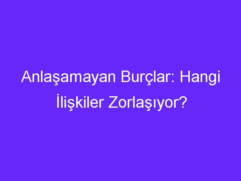 Anlaşamayan Burçlar: Hangi İlişkiler Zorlaşıyor?